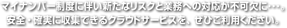 マイナンバー制度に伴い新たなリスクと業務への対応が不可欠に･･･。安全・確実に収集できるクラウドサービスを、ぜひご利用ください。